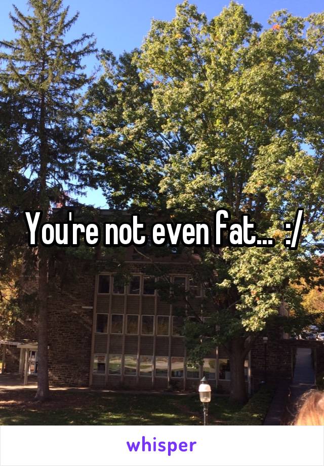 You're not even fat...  :/