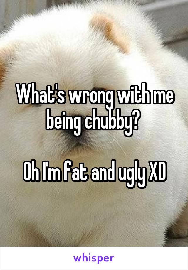 What's wrong with me being chubby? 

Oh I'm fat and ugly XD