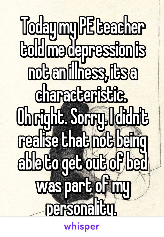 Today my PE teacher told me depression is not an illness, its a characteristic. 
Oh right. Sorry. I didn't realise that not being able to get out of bed was part of my personality. 