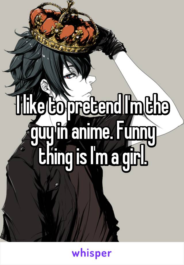 I like to pretend I'm the guy in anime. Funny thing is I'm a girl.