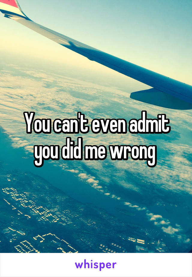 You can't even admit you did me wrong 