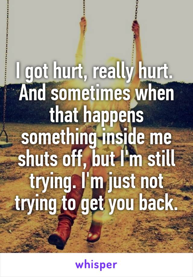 I got hurt, really hurt.  And sometimes when that happens something inside me shuts off, but I'm still trying. I'm just not trying to get you back.