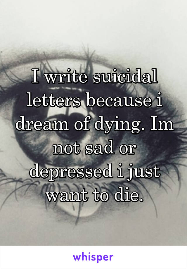 I write suicidal letters because i dream of dying. Im not sad or depressed i just want to die.