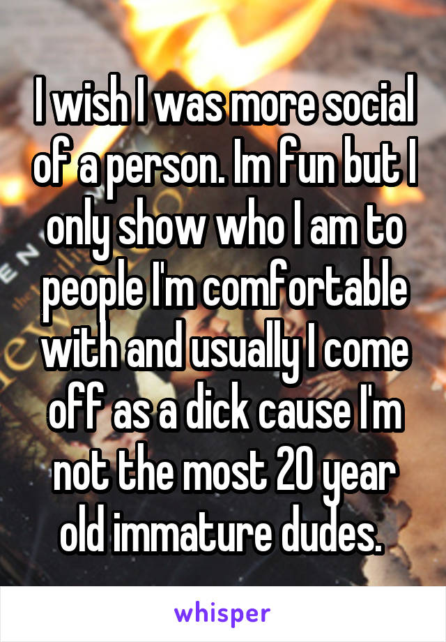 I wish I was more social of a person. Im fun but I only show who I am to people I'm comfortable with and usually I come off as a dick cause I'm not the most 20 year old immature dudes. 