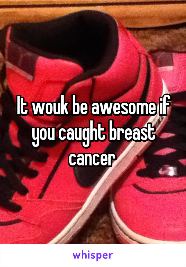 It wouk be awesome if you caught breast cancer 