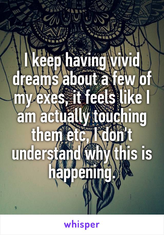 I keep having vivid dreams about a few of my exes, it feels like I am actually touching them etc, I don't understand why this is happening.