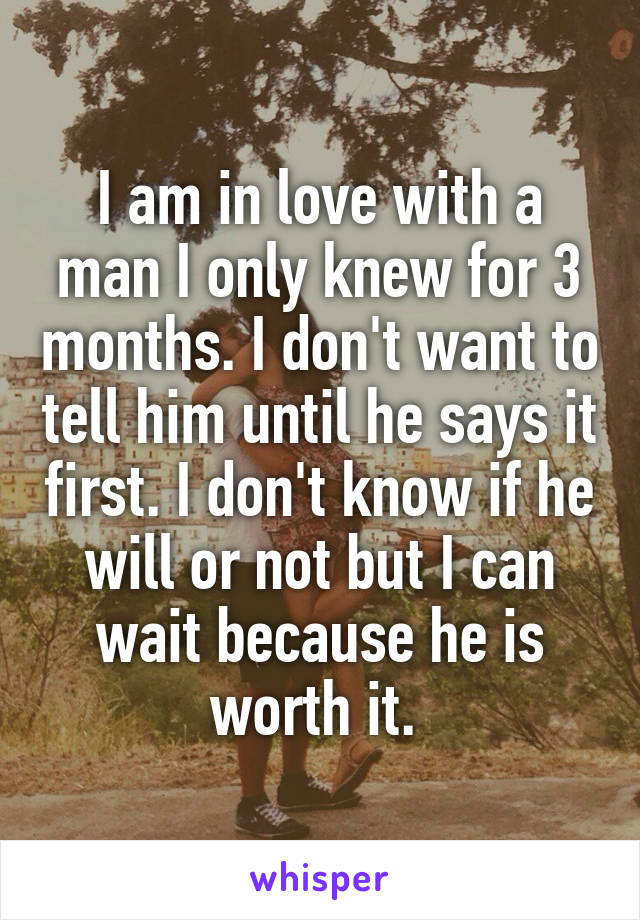 I am in love with a man I only knew for 3 months. I don't want to tell him until he says it first. I don't know if he will or not but I can wait because he is worth it. 