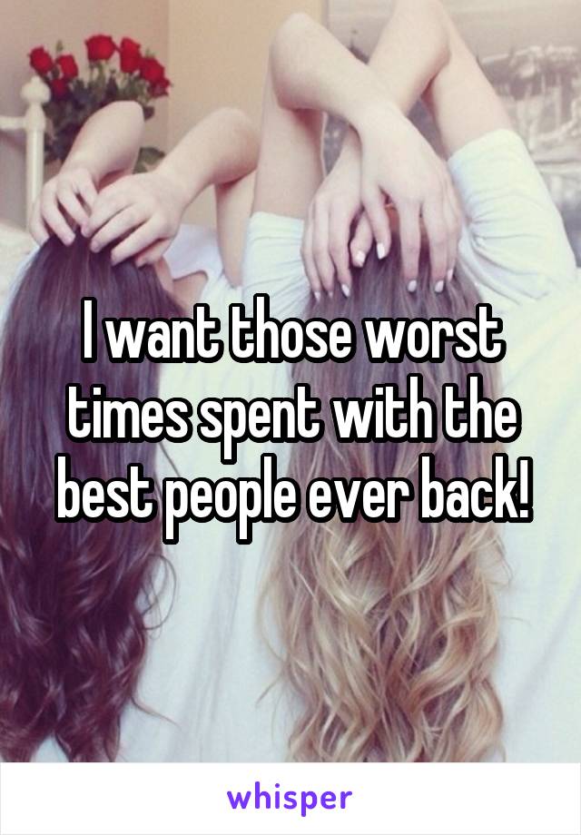 I want those worst times spent with the best people ever back!