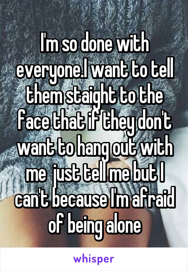 I'm so done with everyone.I want to tell them staight to the face that if they don't want to hang out with me  just tell me but I can't because I'm afraid of being alone