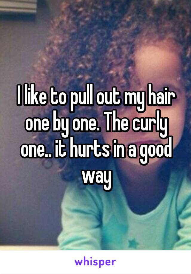 I like to pull out my hair one by one. The curly one.. it hurts in a good way