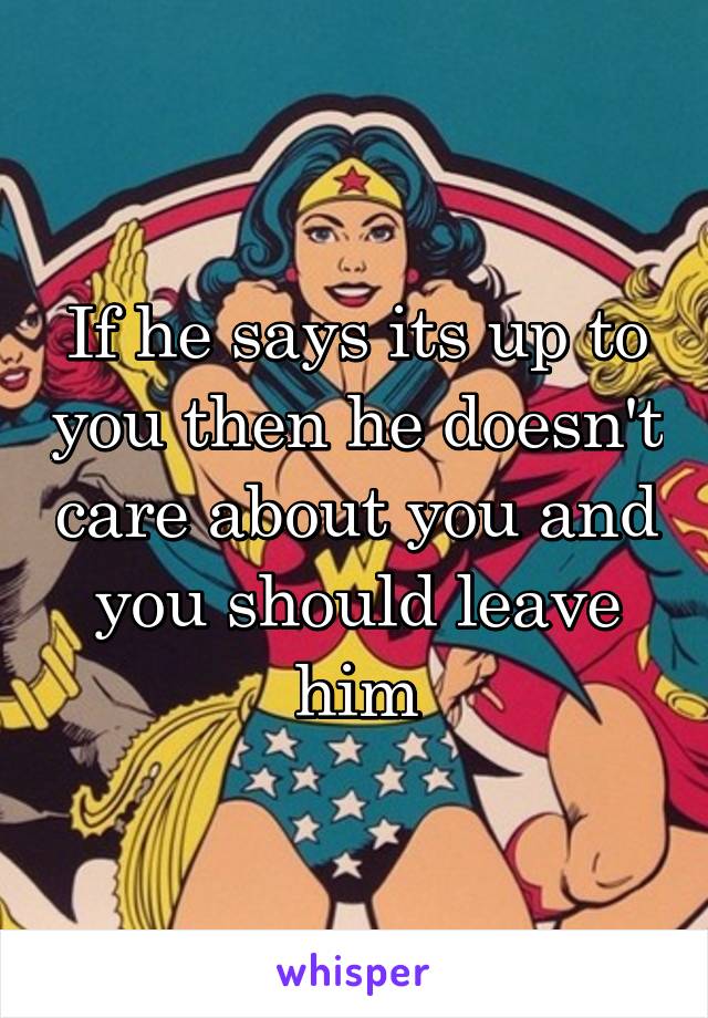 If he says its up to you then he doesn't care about you and you should leave him