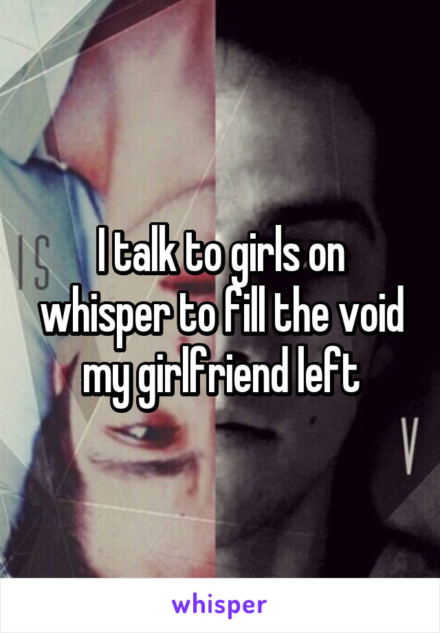 I talk to girls on whisper to fill the void my girlfriend left