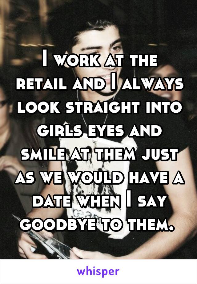 I work at the retail and I always look straight into girls eyes and smile at them just as we would have a date when I say goodbye to them. 