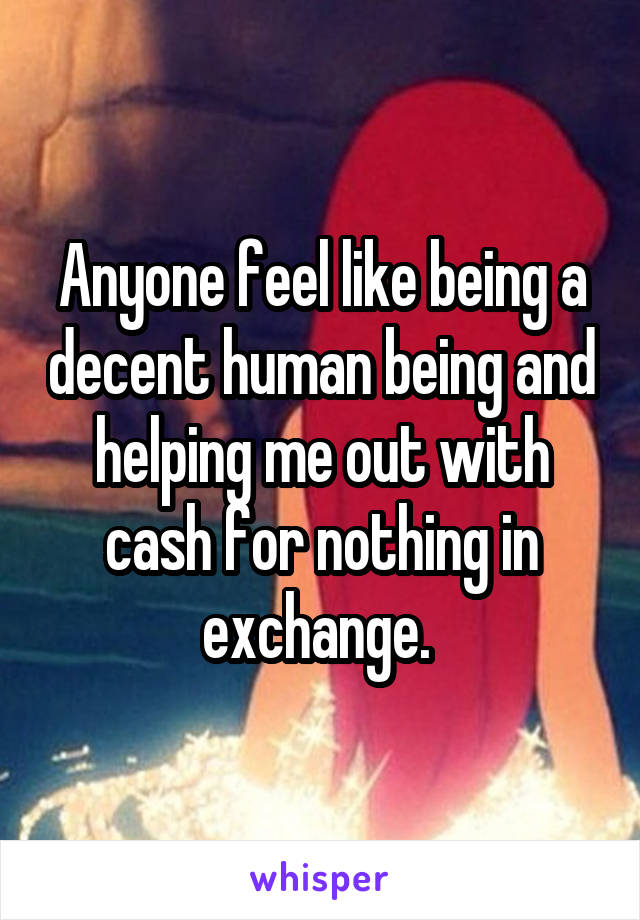 Anyone feel like being a decent human being and helping me out with cash for nothing in exchange. 