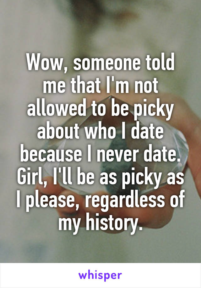 Wow, someone told me that I'm not allowed to be picky about who I date because I never date. Girl, I'll be as picky as I please, regardless of my history.