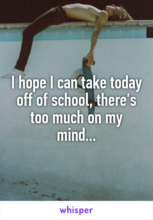 I hope I can take today off of school, there's too much on my mind...