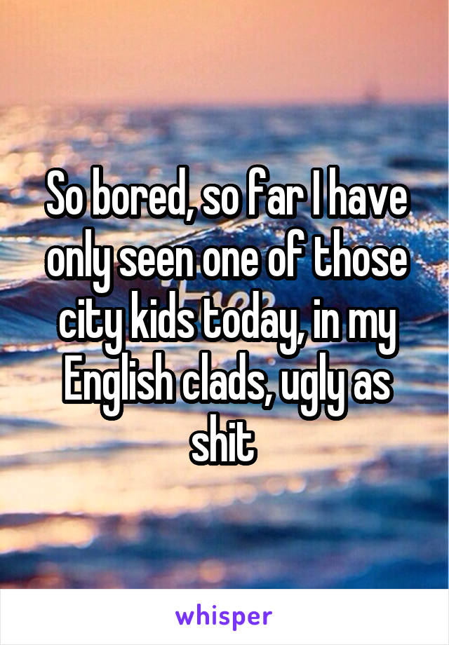 So bored, so far I have only seen one of those city kids today, in my English clads, ugly as shit 