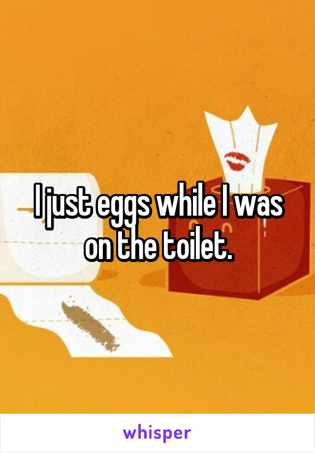 I just eggs while I was on the toilet.