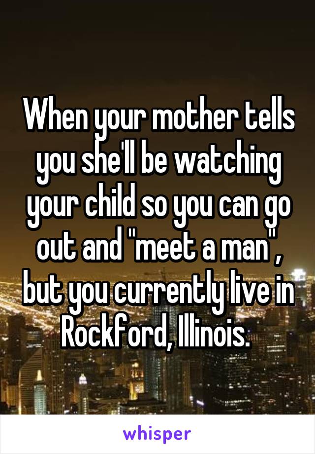 When your mother tells you she'll be watching your child so you can go out and "meet a man", but you currently live in Rockford, Illinois. 