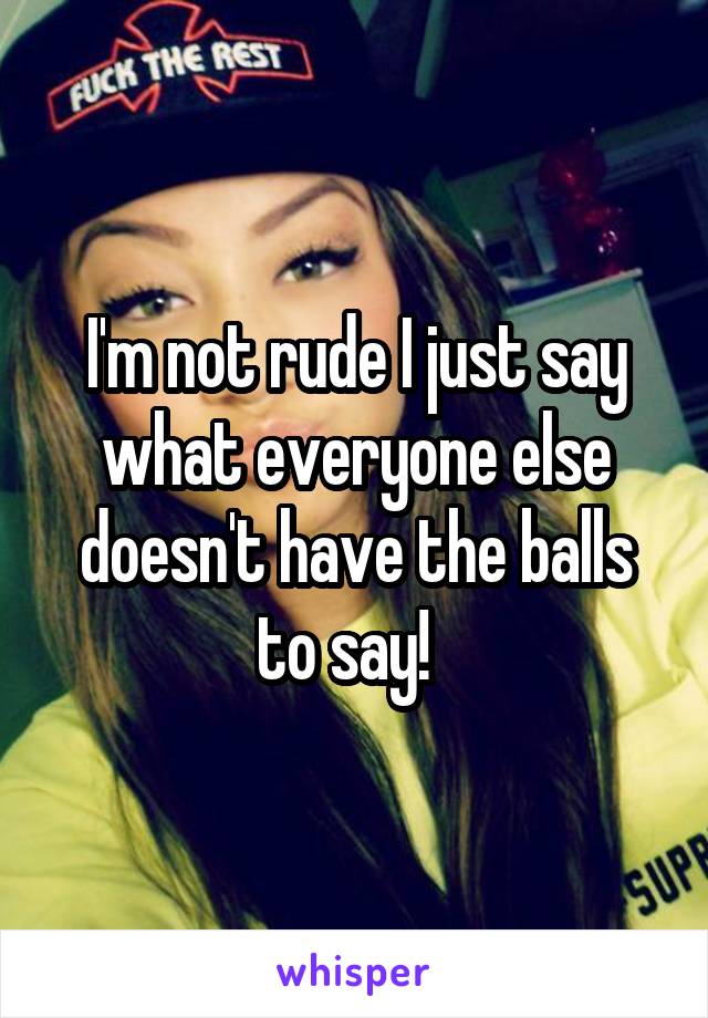 I'm not rude I just say what everyone else doesn't have the balls to say!  