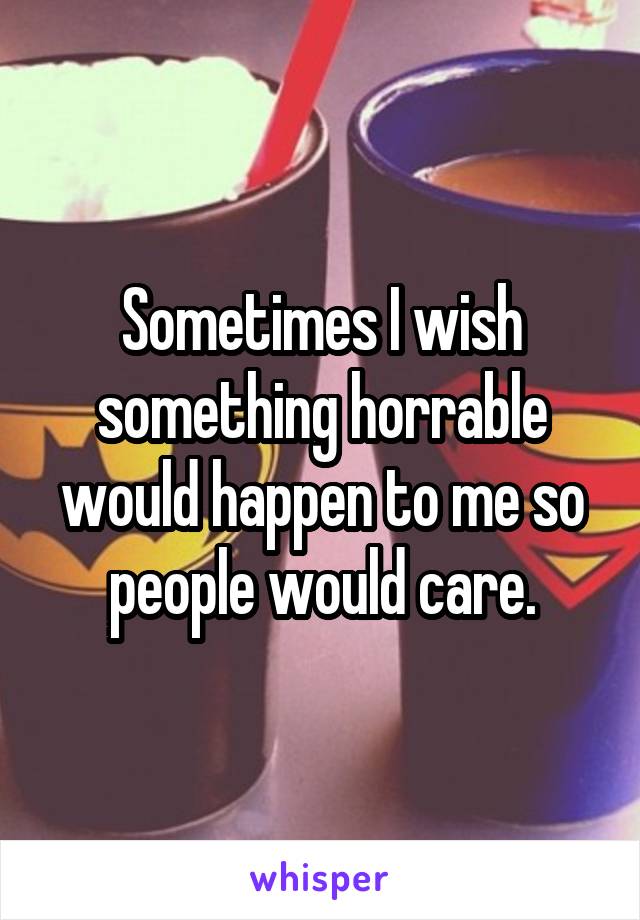 Sometimes I wish something horrable would happen to me so people would care.