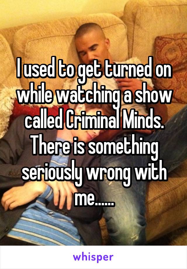 I used to get turned on while watching a show called Criminal Minds. There is something seriously wrong with me......