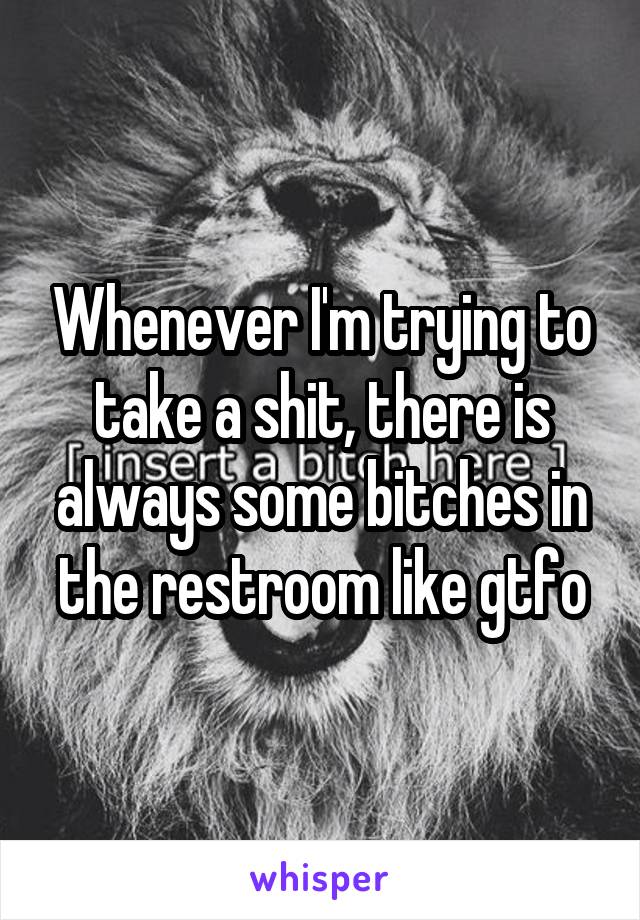Whenever I'm trying to take a shit, there is always some bitches in the restroom like gtfo