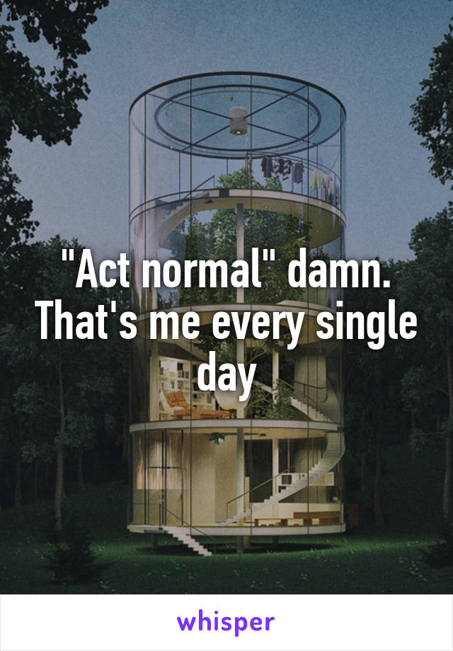 "Act normal" damn. That's me every single day