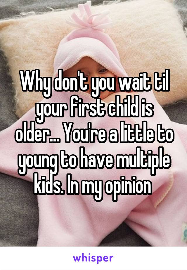 Why don't you wait til your first child is older... You're a little to young to have multiple kids. In my opinion 
