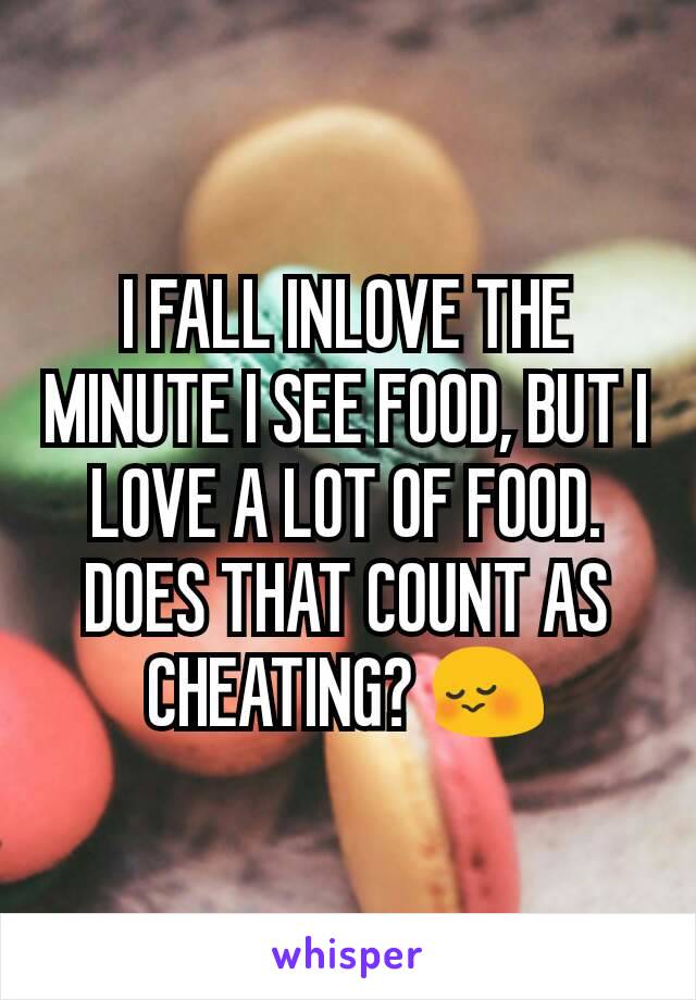 I FALL INLOVE THE MINUTE I SEE FOOD, BUT I LOVE A LOT OF FOOD. DOES THAT COUNT AS CHEATING? 😳