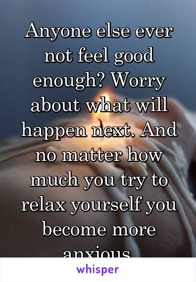 Anyone else ever not feel good enough? Worry about what will happen next. And no matter how much you try to relax yourself you become more anxious.