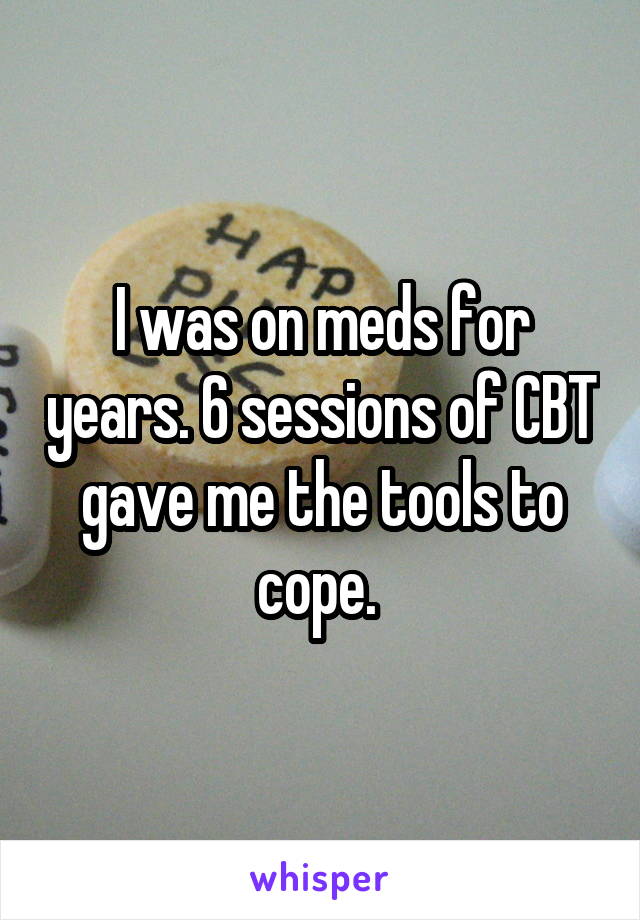 I was on meds for years. 6 sessions of CBT gave me the tools to cope. 