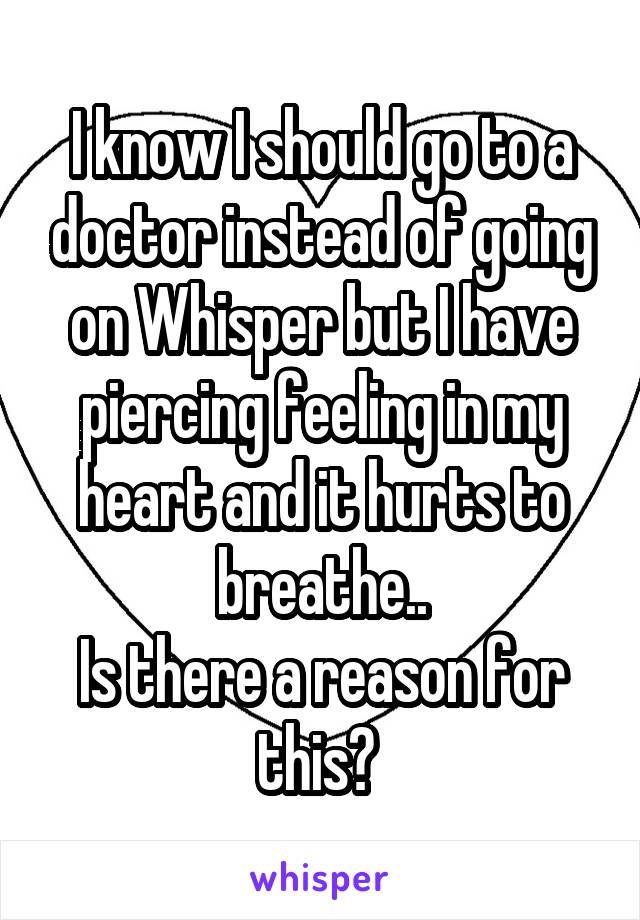 I know I should go to a doctor instead of going on Whisper but I have piercing feeling in my heart and it hurts to breathe..
Is there a reason for this? 