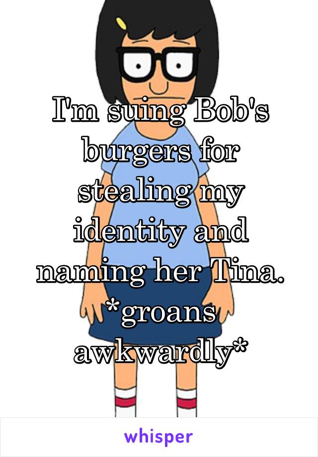 I'm suing Bob's burgers for stealing my identity and naming her Tina. *groans awkwardly*