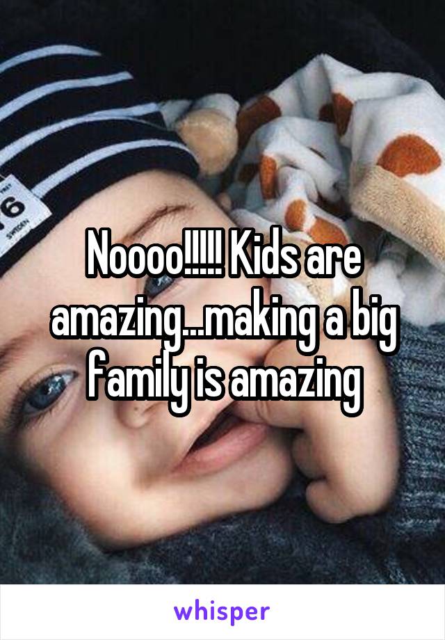 Noooo!!!!! Kids are amazing...making a big family is amazing