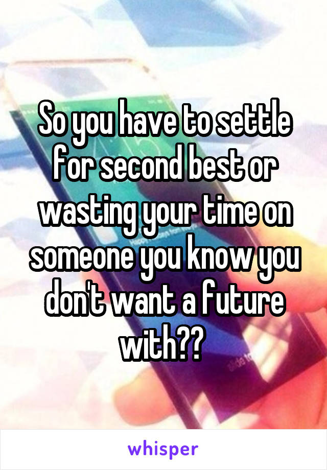 So you have to settle for second best or wasting your time on someone you know you don't want a future with?? 