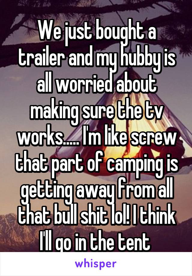 We just bought a trailer and my hubby is all worried about making sure the tv works..... I'm like screw that part of camping is getting away from all that bull shit lol! I think I'll go in the tent 