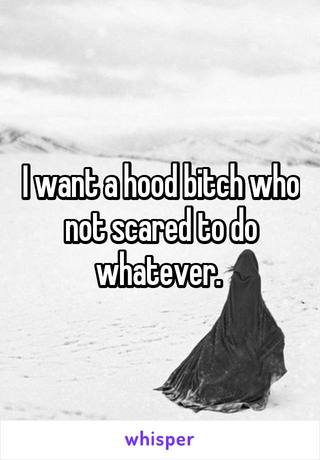 I want a hood bitch who not scared to do whatever. 
