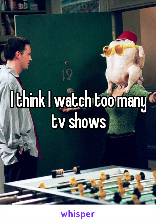 I think I watch too many tv shows
