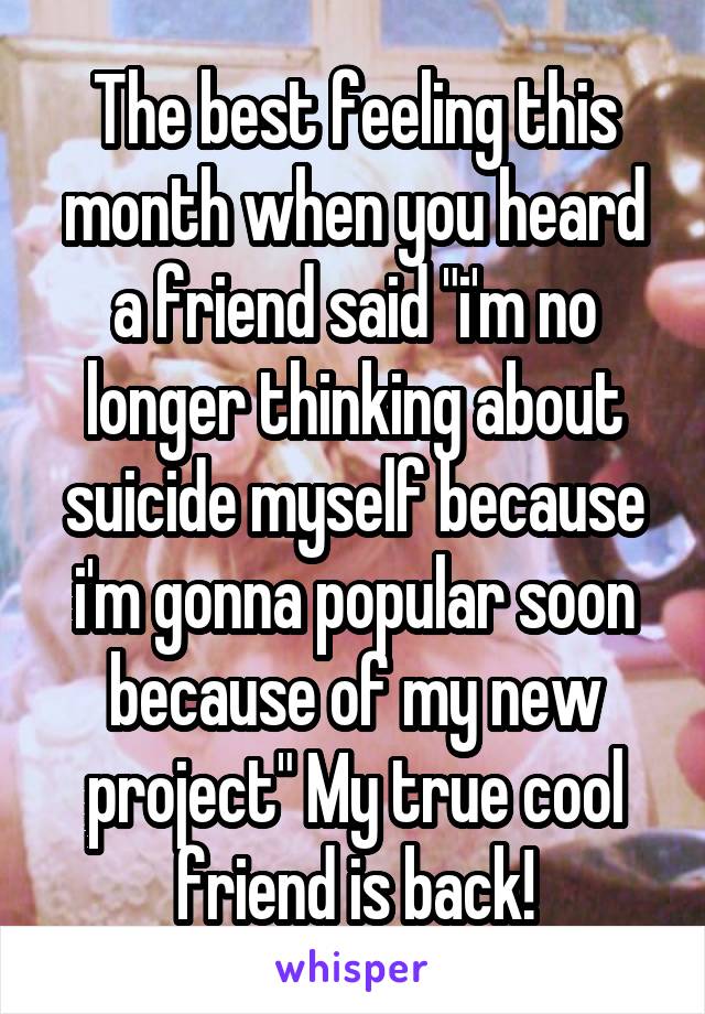 The best feeling this month when you heard a friend said "i'm no longer thinking about suicide myself because i'm gonna popular soon because of my new project" My true cool friend is back!