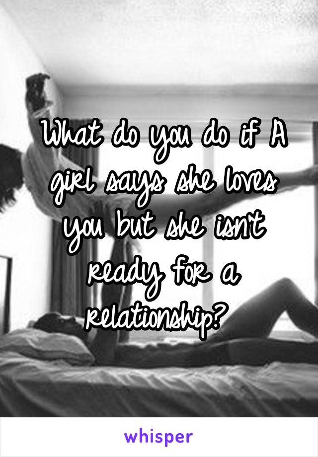 What do you do if A girl says she loves you but she isn't ready for a relationship? 