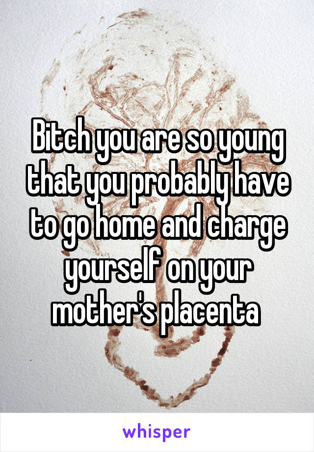 Bitch you are so young that you probably have to go home and charge yourself on your mother's placenta 