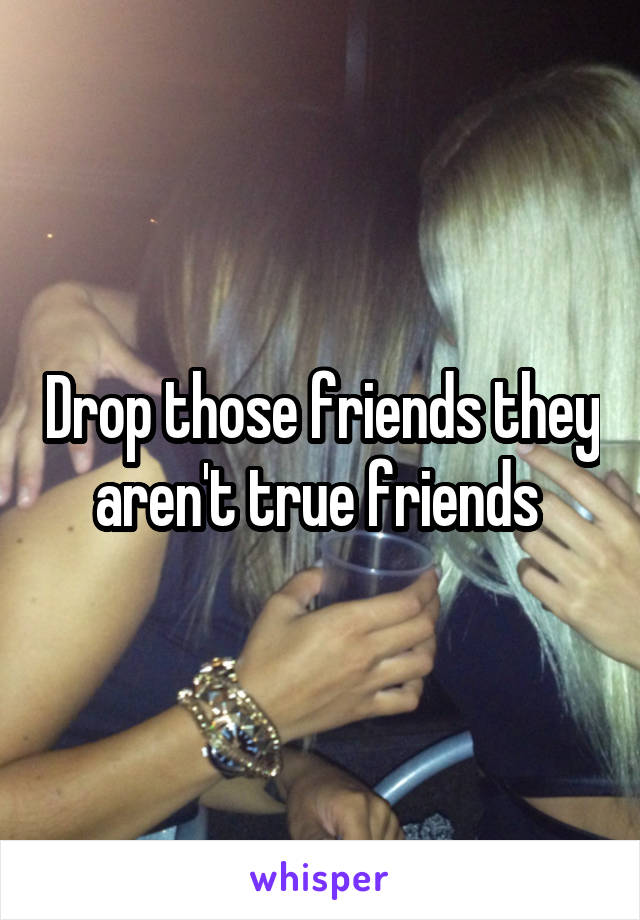 Drop those friends they aren't true friends 