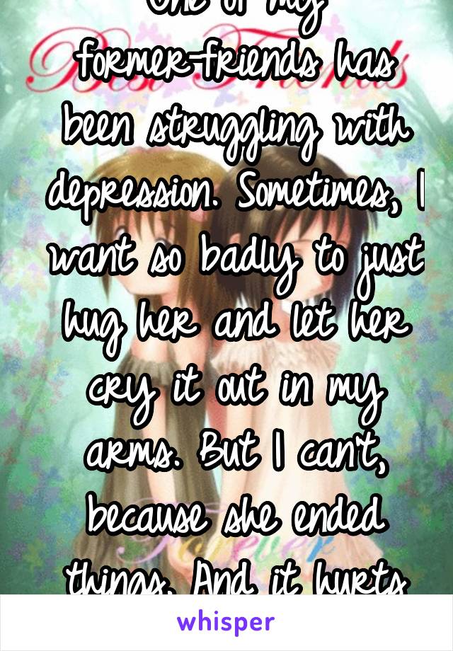 One of my former-friends has been struggling with depression. Sometimes, I want so badly to just hug her and let her cry it out in my arms. But I can't, because she ended things. And it hurts me.