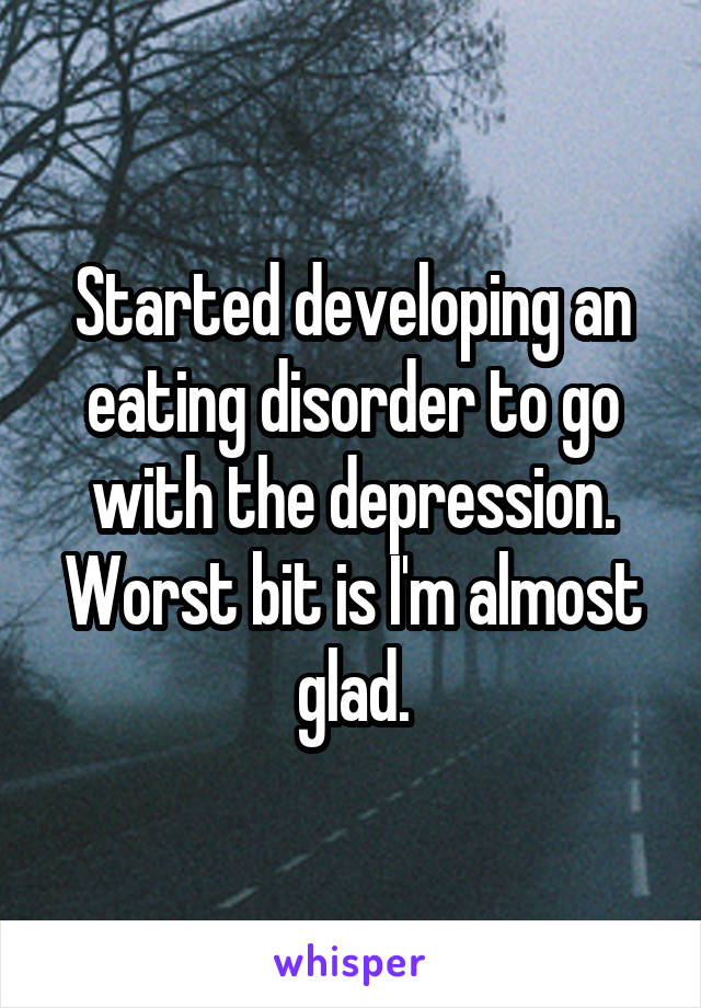 Started developing an eating disorder to go with the depression. Worst bit is I'm almost glad.