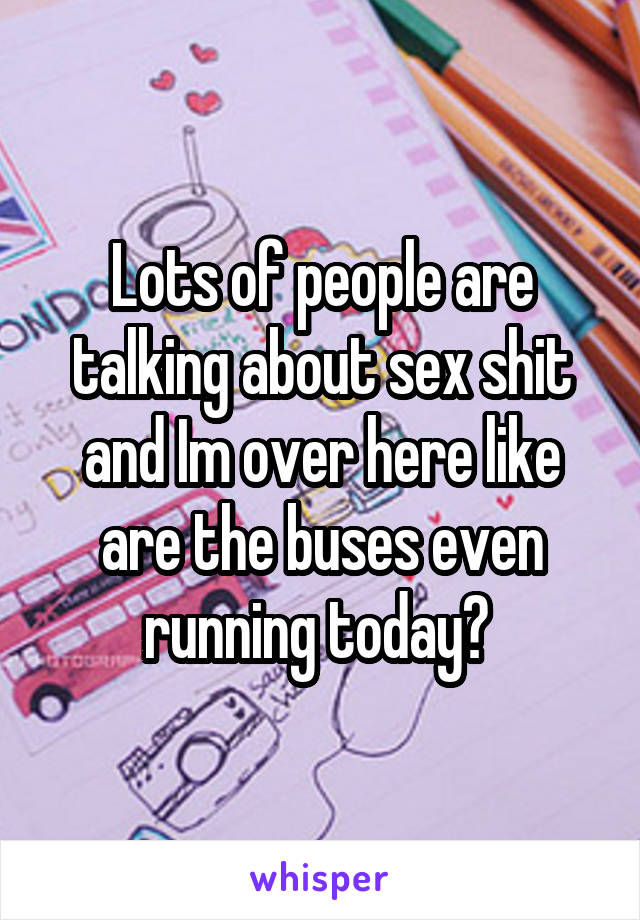 Lots of people are talking about sex shit and Im over here like are the buses even running today? 