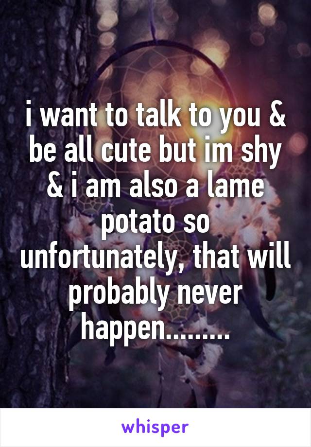 i want to talk to you & be all cute but im shy & i am also a lame potato so unfortunately, that will probably never happen.........