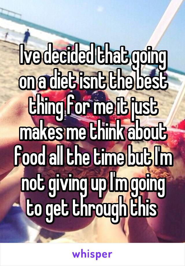 Ive decided that going on a diet isnt the best thing for me it just makes me think about food all the time but I'm not giving up I'm going to get through this 
