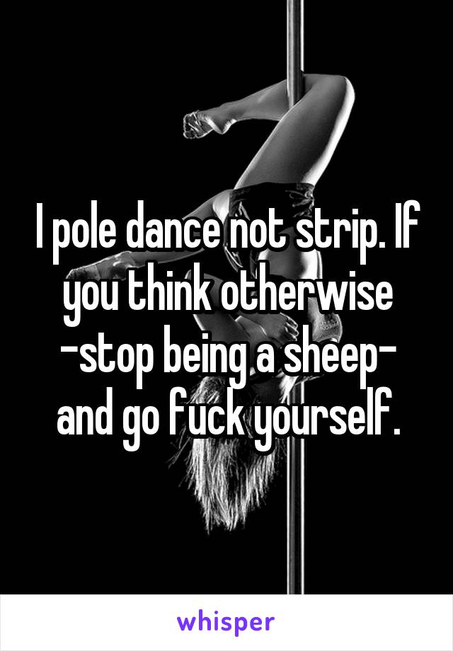 I pole dance not strip. If you think otherwise -stop being a sheep- and go fuck yourself.
