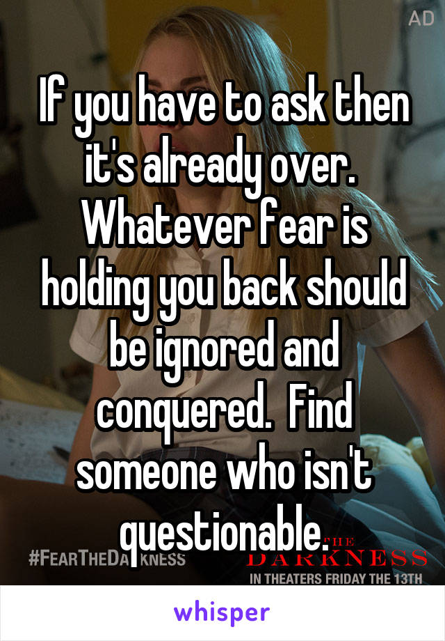 If you have to ask then it's already over.  Whatever fear is holding you back should be ignored and conquered.  Find someone who isn't questionable.